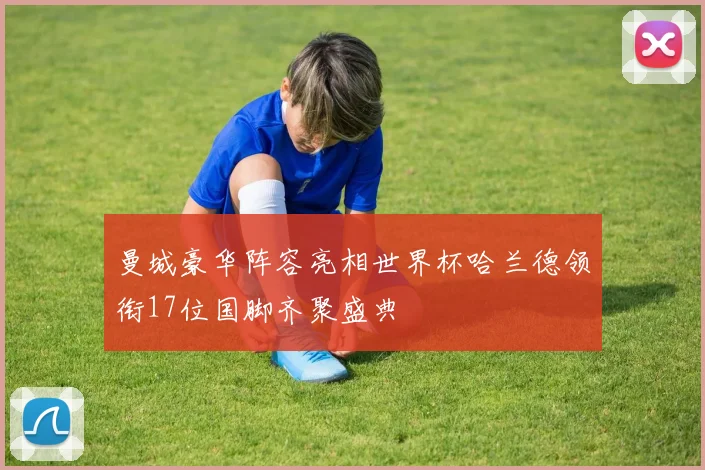 曼城豪华阵容亮相世界杯哈兰德领衔17位国脚齐聚盛典