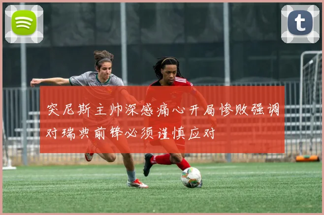 突尼斯主帅深感痛心开局惨败强调对瑞典前锋必须谨慎应对