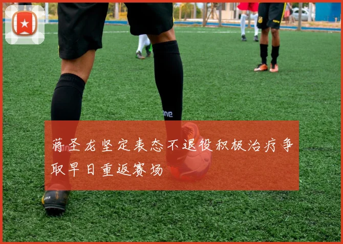 蒋圣龙坚定表态不退役积极治疗争取早日重返赛场