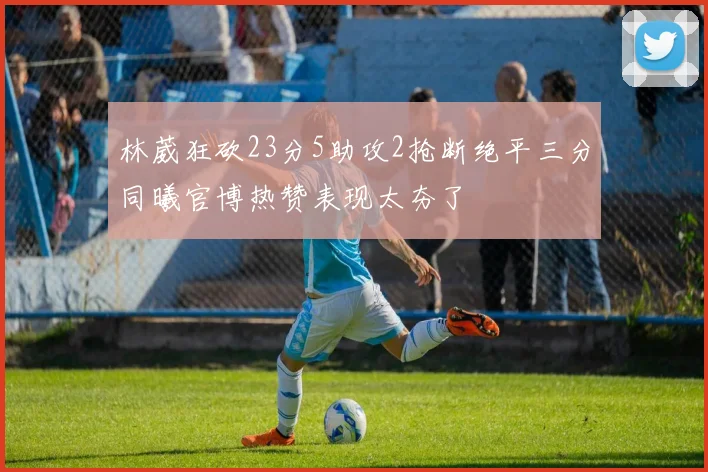 林葳狂砍23分5助攻2抢断绝平三分同曦官博热赞表现太夯了