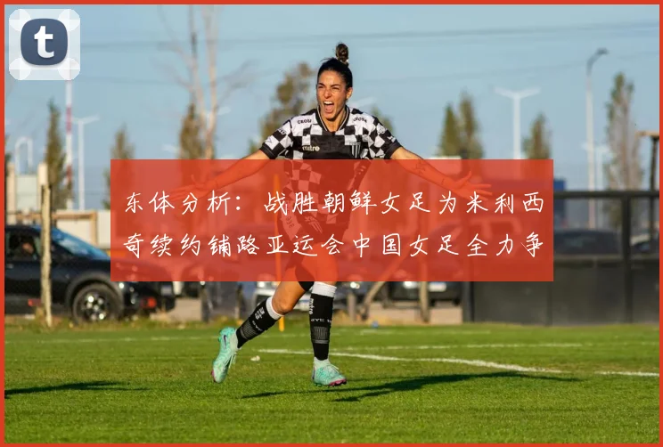 东体分析：战胜朝鲜女足为米利西奇续约铺路亚运会中国女足全力争金
