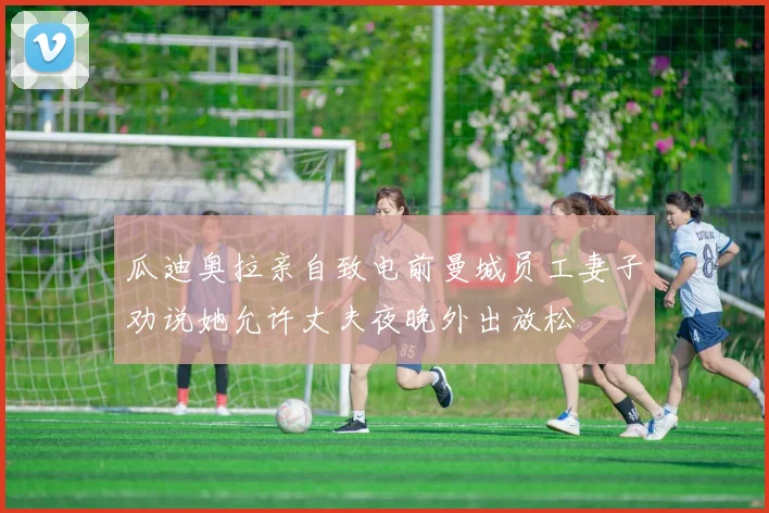 瓜迪奥拉亲自致电前曼城员工妻子劝说她允许丈夫夜晚外出放松