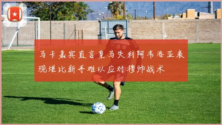 马卡嘉宾直言皇马失利阿韦洛亚表现堪比新手难以应对穆帅战术