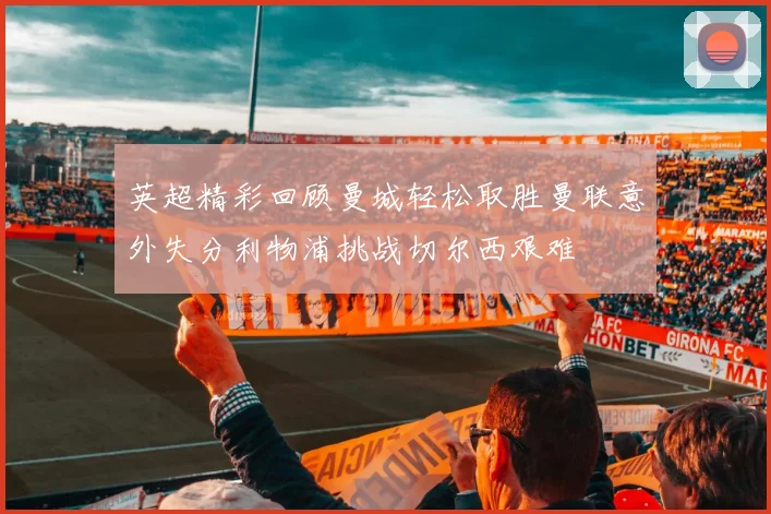 英超精彩回顾曼城轻松取胜曼联意外失分利物浦挑战切尔西艰难