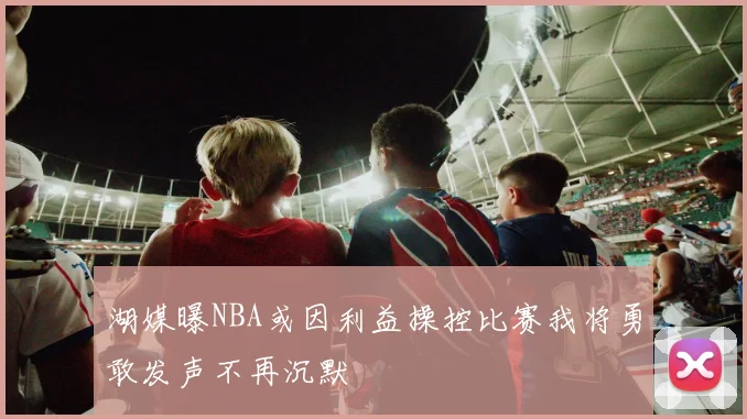 湖媒曝NBA或因利益操控比赛我将勇敢发声不再沉默