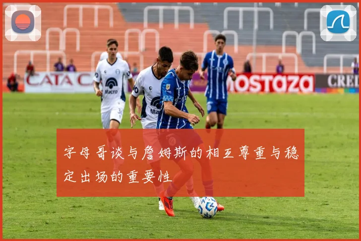 字母哥谈与詹姆斯的相互尊重与稳定出场的重要性