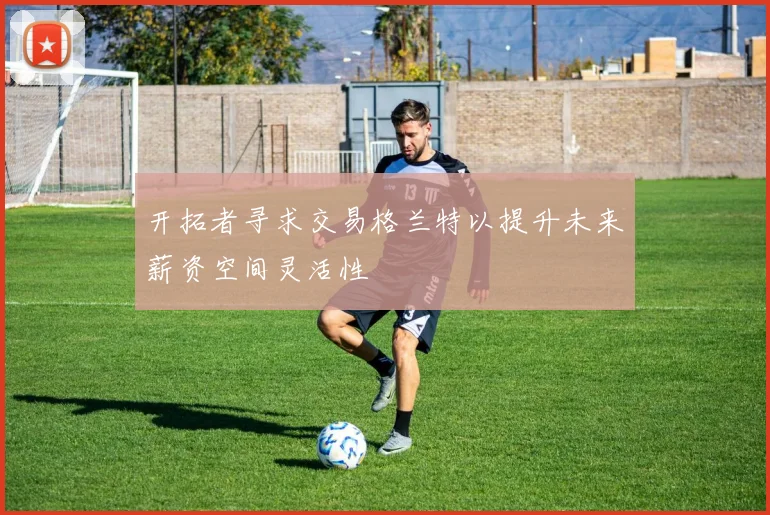 开拓者寻求交易格兰特以提升未来薪资空间灵活性