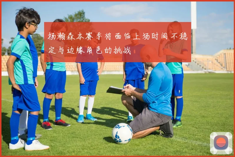 杨瀚森本赛季将面临上场时间不稳定与边缘角色的挑战