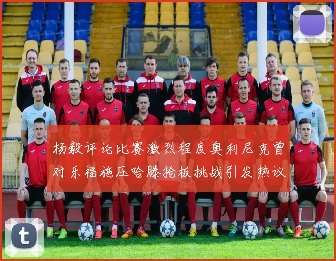杨毅评论比赛激烈程度奥利尼克曾对乐福施压哈滕抢板挑战引发热议