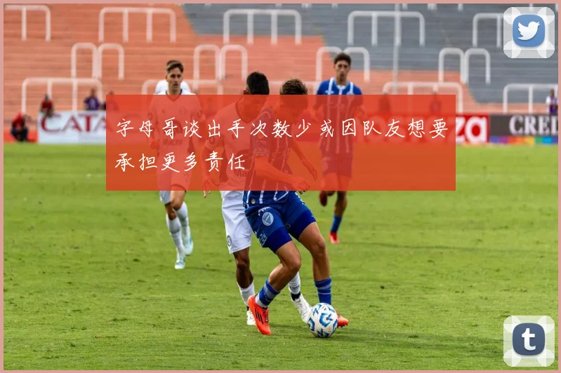 字母哥谈出手次数少或因队友想要承担更多责任